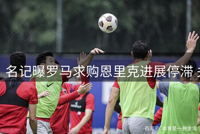 名记曝罗马求购恩里克进展停滞 关键条件仍未达成