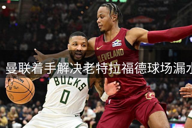 曼联着手解决老特拉福德球场漏水及服务质量问题