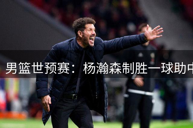 男篮世预赛：杨瀚森制胜一球助中国队险胜黎巴嫩