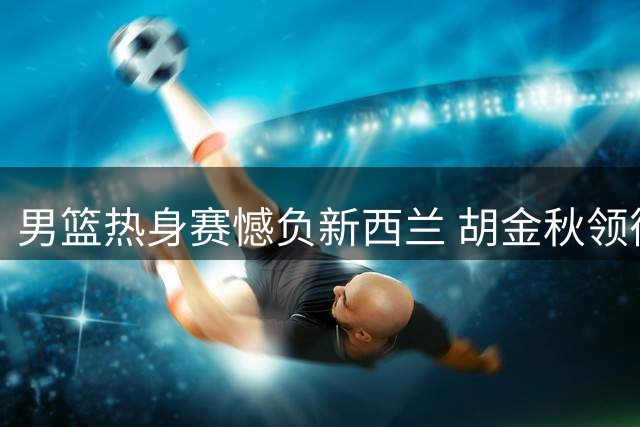 男篮热身赛憾负新西兰 胡金秋领衔替补亮眼