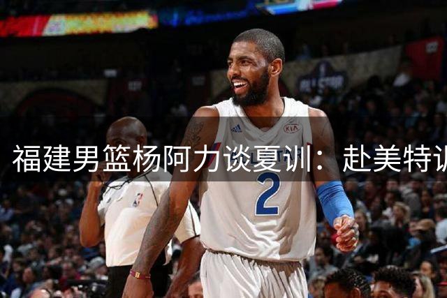 福建男篮杨阿力谈夏训：赴美特训为提升个人短板