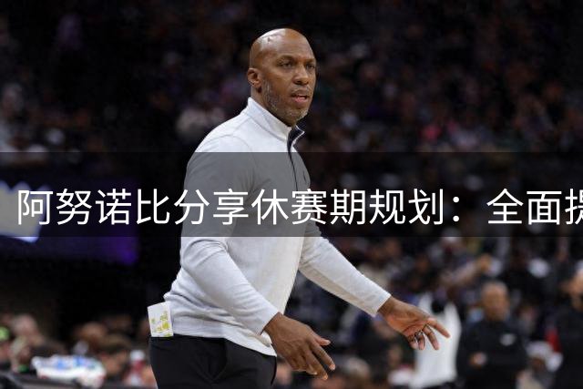 阿努诺比分享休赛期规划：全面提升技能与身体恢复并重