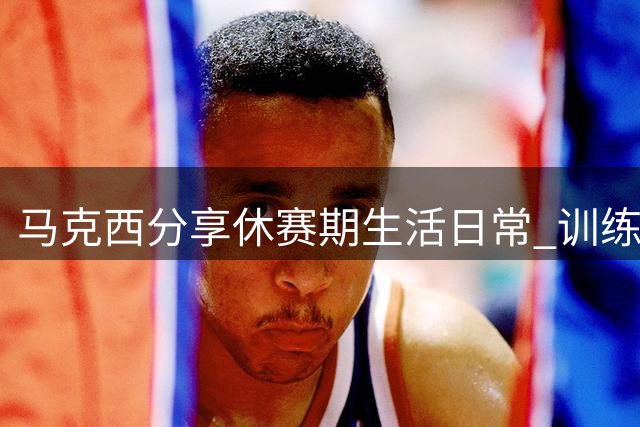 马克西分享休赛期生活日常 训练带娃两不误